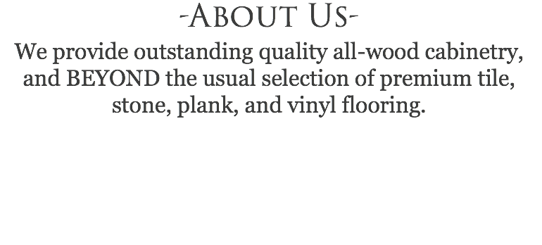 -About Us- We provide outstanding quality all-wood cabinetry, and BEYOND the usual selection of premium tile, stone, plank, and vinyl flooring. 